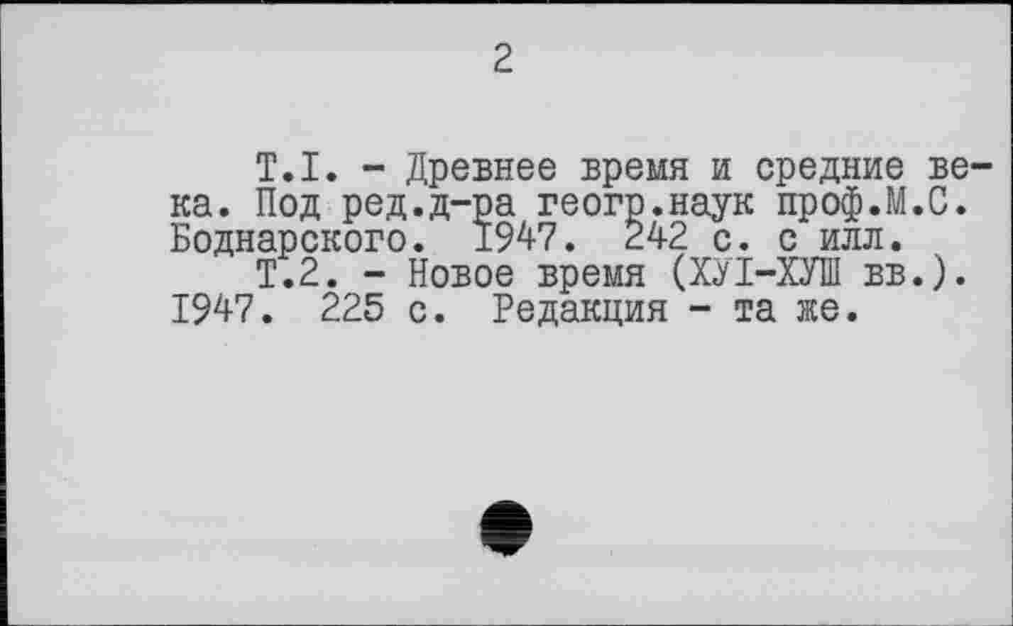 ﻿2
T.I. - Древнее время и средние века. Под ред.д-ра геогр.наук проф.М.С. Боднарского. 1947. 242 с. с илл.
Т.2. - Новое время (ХЛ-ХУШ вв.). 1947. 225 с. Редакция - та же.